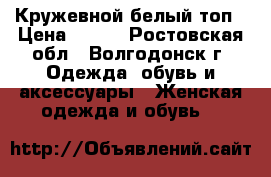 Кружевной белый топ › Цена ­ 700 - Ростовская обл., Волгодонск г. Одежда, обувь и аксессуары » Женская одежда и обувь   